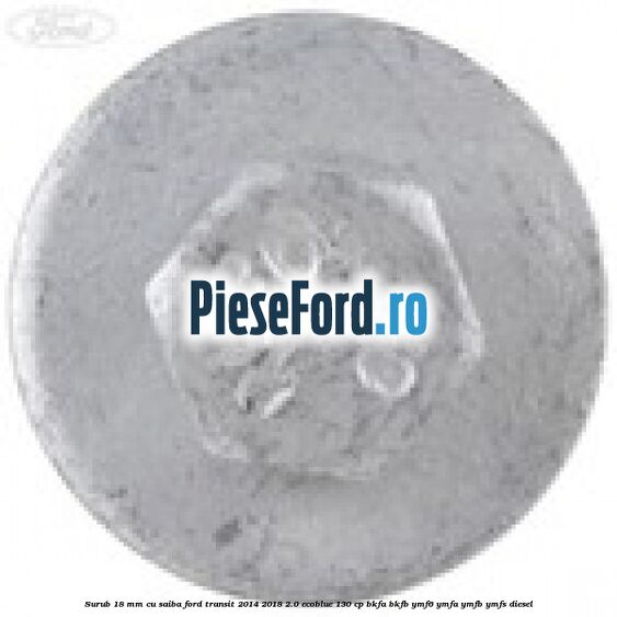 Surub 18 mm cu saiba Ford Transit 2014-2018 2.0 EcoBlue 130 cp BKFA, BKFB, YMF6, YMFA, YMFB, YMFS diesel