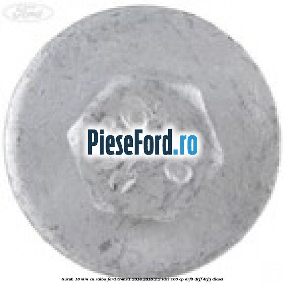 Surub 18 mm cu saiba Ford Transit 2014-2018 2.2 TDCi 100 cp DRF5, DRFF, DRFG diesel