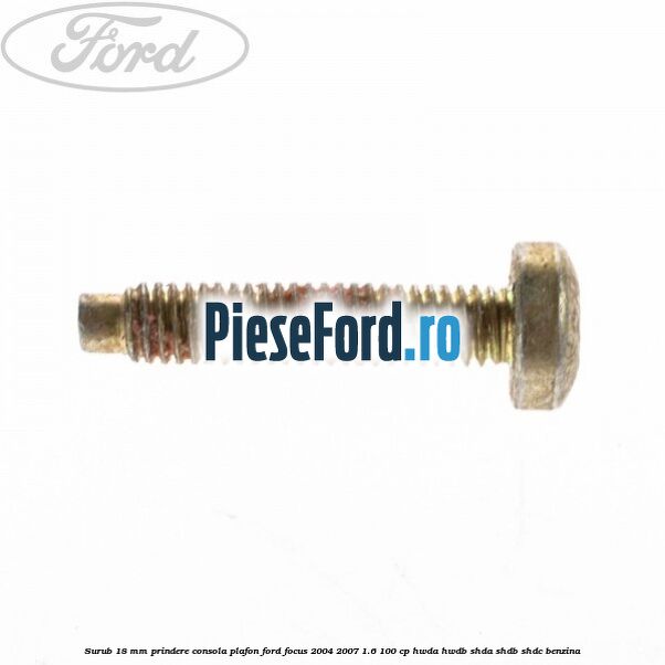 Surub 18 mm prindere consola plafon Ford Focus 2004-2007 1.6 100 cp HWDA, HWDB, SHDA, SHDB, SHDC benzina