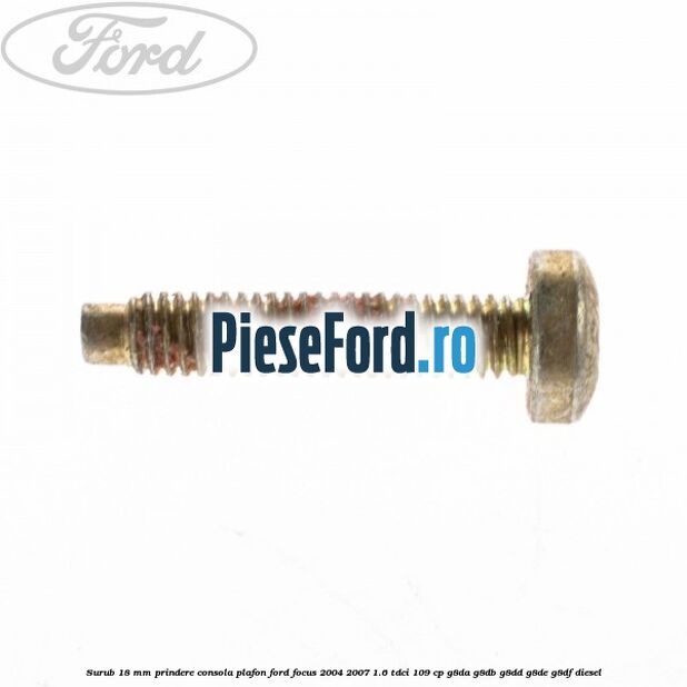 Surub 18 mm prindere consola plafon Ford Focus 2004-2007 1.6 TDCi 109 cp G8DA, G8DB, G8DD, G8DE, G8DF diesel