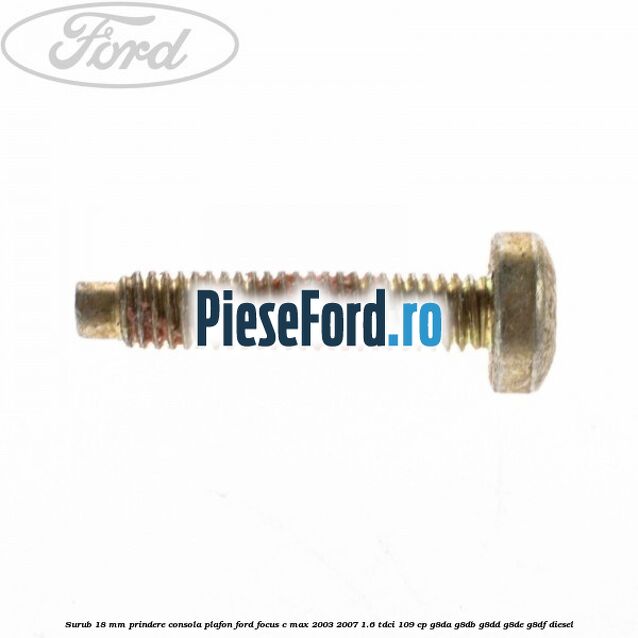 Surub 18 mm prindere consola plafon Ford Focus C-Max 2003-2007 1.6 TDCi 109 cp G8DA, G8DB, G8DD, G8DE, G8DF diesel