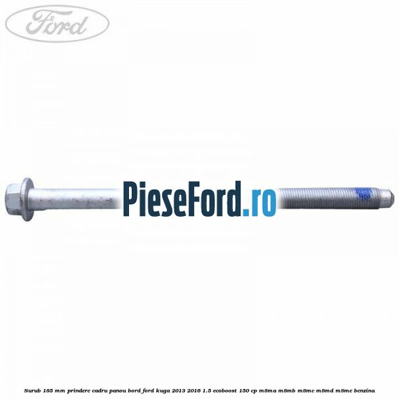 Surub 185 mm prindere cadru panou bord Ford Kuga 2013-2016 1.5 EcoBoost 150 cp Surub 185 mm prindere cadru panou bord Ford Kuga 2013-2016 1.5 EcoBoost 150 cp M8MA, M8MB, M8MC, M8MD, M8ME benzina