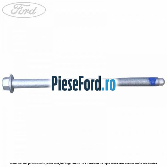 Surub 185 mm prindere cadru panou bord Ford Kuga 2013-2016 1.5 EcoBoost 150 cp Surub 185 mm prindere cadru panou bord Ford Kuga 2013-2016 1.5 EcoBoost 150 cp M8MA, M8MB, M8MC, M8MD, M8ME benzina