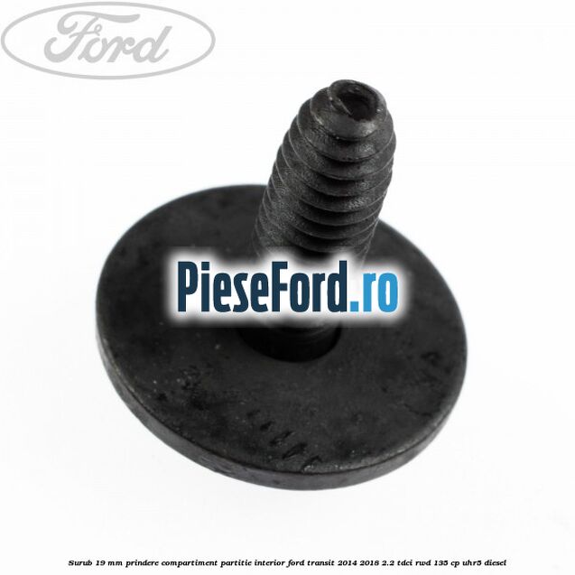 Surub 19 mm prindere compartiment partitie interior Ford Transit 2014-2018 2.2 TDCi RWD 135 cp Surub 19 mm prindere compartiment partitie interior Ford Transit 2014-2018 2.2 TDCi RWD 135 cp UHR5 diesel