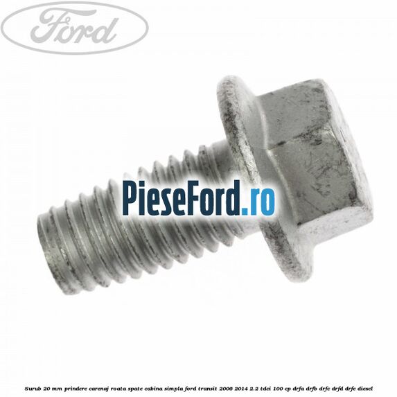 Surub 20 mm prindere carenaj roata spate cabina simpla Ford Transit 2006-2014 2.2 TDCi 100 cp DRFA, DRFB, DRFC, DRFD, DRFE diesel