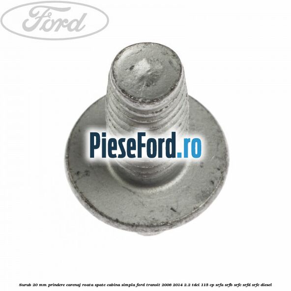 Surub 20 mm prindere carenaj roata spate cabina simpla Ford Transit 2006-2014 2.2 TDCi 115 cp Surub 20 mm prindere carenaj roata spate cabina simpla Ford Transit 2006-2014 2.2 TDCi 115 cp SRFA, SRFB, SRFC, SRFD, SRFE diesel