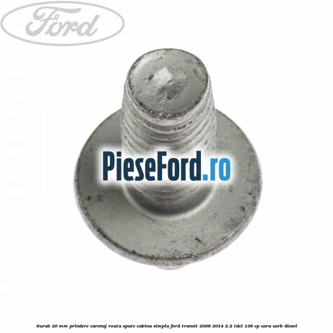 Surub 20 mm prindere carenaj roata spate cabina simpla Ford Transit 2006-2014 2.2 TDCi 136 cp USRA, USRB diesel