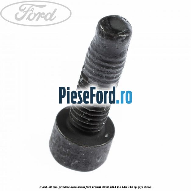 Surub 22 mm prindere baza scaun Ford Transit 2006-2014 2.2 TDCi 110 cp Surub 22 mm prindere baza scaun Ford Transit 2006-2014 2.2 TDCi 110 cp QVFA diesel