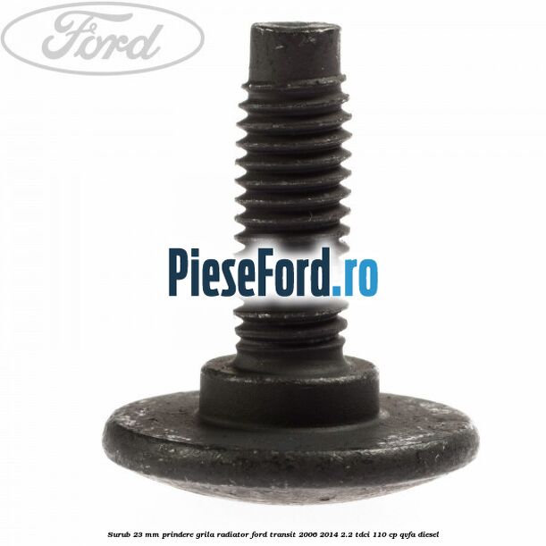 Surub 23 mm prindere grila radiator Ford Transit 2006-2014 2.2 TDCi 110 cp QVFA diesel