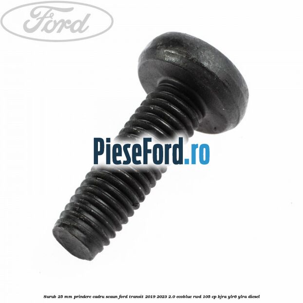 Surub 25 mm prindere cadru scaun Ford Transit 2019-2023 2.0 EcoBlue RWD 105 cp Surub 25 mm prindere cadru scaun Ford Transit 2019-2023 2.0 EcoBlue RWD 105 cp BJRA, YLR6, YLRA diesel