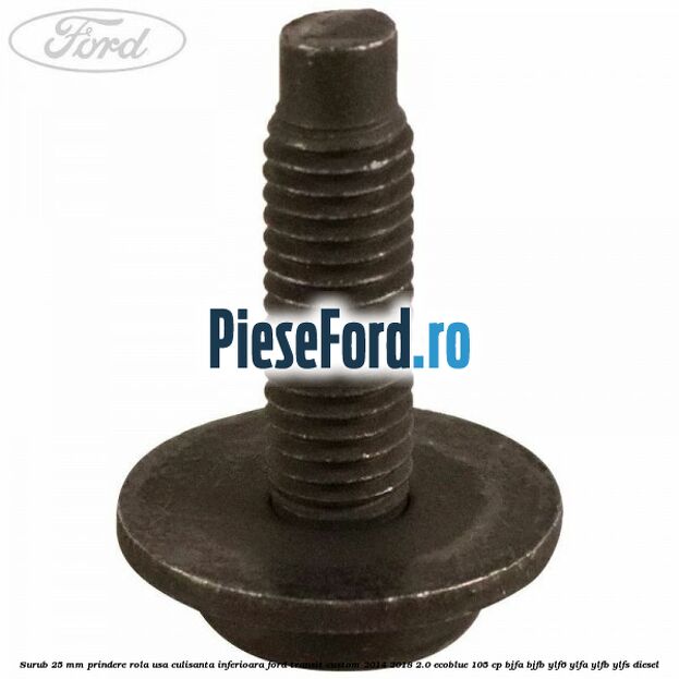 Surub 25 mm prindere rola usa culisanta inferioara Ford Transit Custom 2014-2018 2.0 EcoBlue 105 cp BJFA, BJFB, YLF6, YLFA, YLFB, YLFS diesel