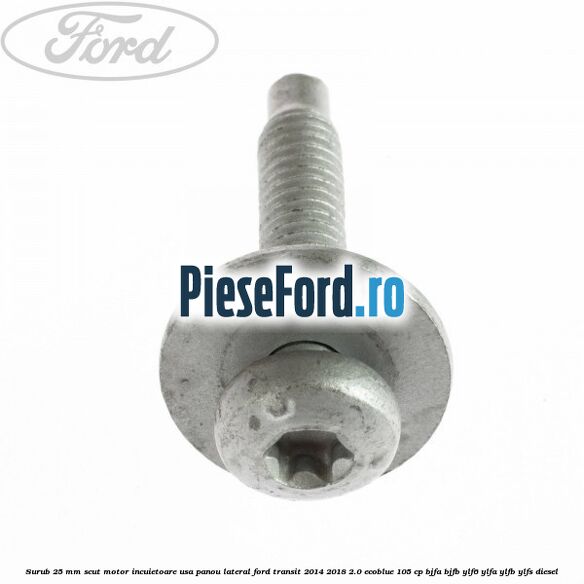 Surub 25 mm scut motor incuietoare usa panou lateral Ford Transit 2014-2018 2.0 EcoBlue 105 cp BJFA, BJFB, YLF6, YLFA, YLFB, YLFS diesel