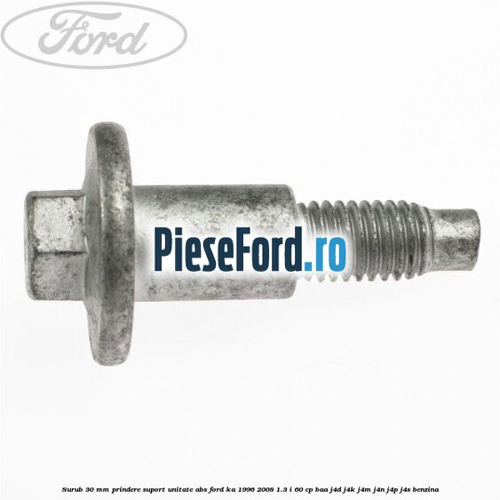 Surub 30 mm prindere suport unitate ABS Ford Ka 1996-2008 1.3 i 60 cp BAA, J4D, J4K, J4M, J4N, J4P, J4S benzina