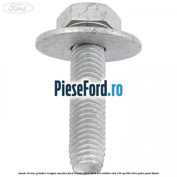 Surub 33 mm prindere treapta usa fata Ford Transit 2014-2018 2.0 EcoBlue RWD 170 cp BLHA, BLRA, YNHA, YNR6 diesel
