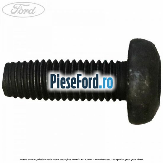 Surub 35 mm prindere cadu scaun spate Ford Transit 2019-2023 2.0 EcoBlue 4x4 170 cp Surub 35 mm prindere cadu scaun spate Ford Transit 2019-2023 2.0 EcoBlue 4x4 170 cp BLRA, YNR6, YNRA diesel