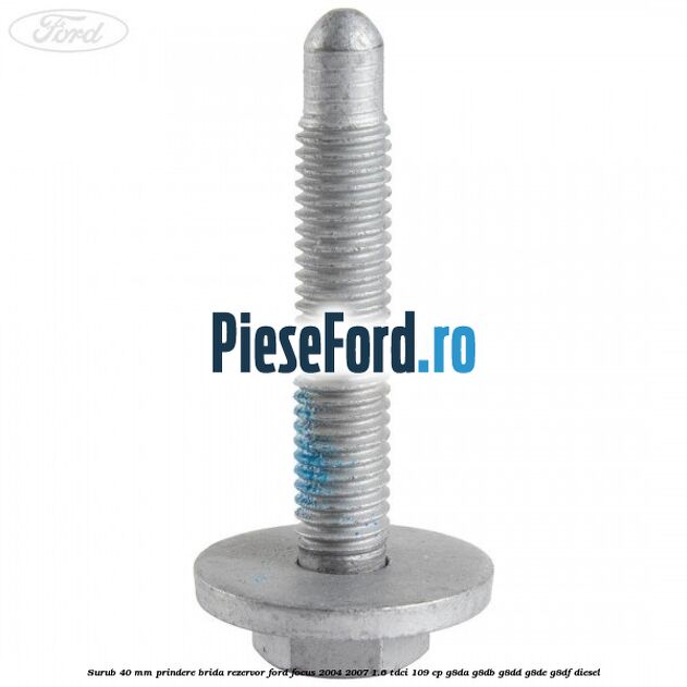 Surub 40 mm prindere brida rezervor Ford Focus 2004-2007 1.6 TDCi 109 cp Surub 40 mm prindere brida rezervor Ford Focus 2004-2007 1.6 TDCi 109 cp G8DA, G8DB, G8DD, G8DE, G8DF diesel