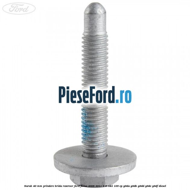 Surub 40 mm prindere brida rezervor Ford Focus 2008-2011 1.6 TDCi 109 cp G8DA, G8DB, G8DD, G8DE, G8DF diesel