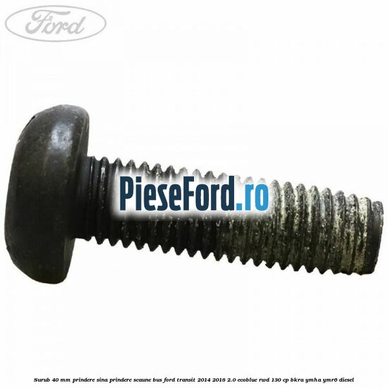 Surub 40 mm prindere sina prindere scaune BUS Ford Transit 2014-2018 2.0 EcoBlue RWD 130 cp BKRA, YMHA, YMR6 diesel