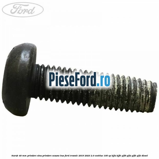 Surub 40 mm prindere sina prindere scaune BUS Ford Transit 2019-2023 2.0 EcoBlue 105 cp BJFA, BJFB, YLF6, YLFA, YLFB, YLFS diesel