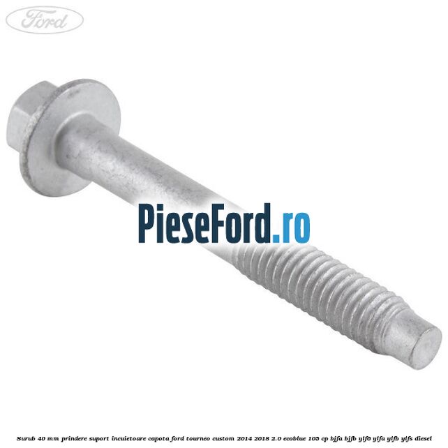 Surub 40 mm prindere suport incuietoare capota Ford Tourneo Custom 2014-2018 2.0 EcoBlue 105 cp BJFA, BJFB, YLF6, YLFA, YLFB, YLFS diesel