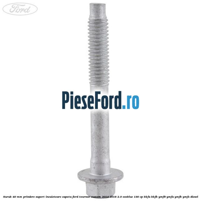 Surub 40 mm prindere suport incuietoare capota Ford Tourneo Custom 2014-2018 2.0 EcoBlue 130 cp BKFA, BKFB, YMF6, YMFA, YMFB, YMFS diesel