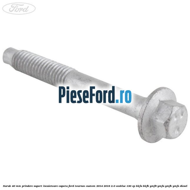 Surub 40 mm prindere suport incuietoare capota Ford Tourneo Custom 2014-2018 2.0 EcoBlue 130 cp BKFA, BKFB, YMF6, YMFA, YMFB, YMFS diesel