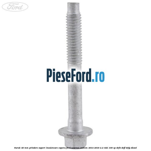 Surub 40 mm prindere suport incuietoare capota Ford Tourneo Custom 2014-2018 2.2 TDCi 100 cp Surub 40 mm prindere suport incuietoare capota Ford Tourneo Custom 2014-2018 2.2 TDCi 100 cp DRF4, DRFF, DRFG diesel