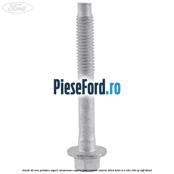 Surub 40 mm prindere suport incuietoare capota Ford Tourneo Custom 2014-2018 2.2 TDCi 155 cp CVFF diesel
