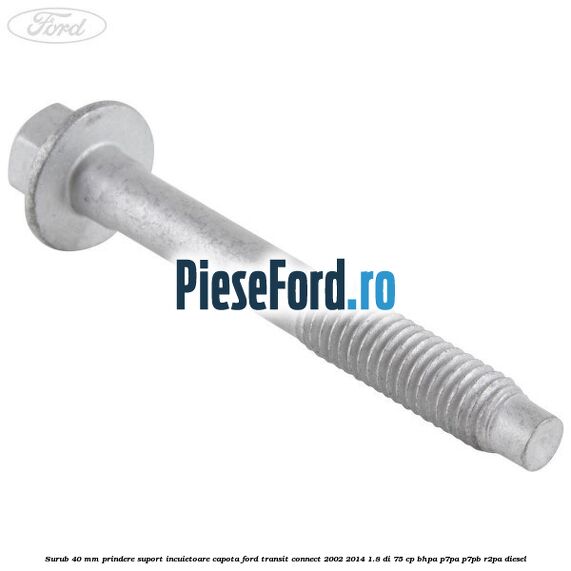 Surub 40 mm prindere suport incuietoare capota Ford Transit Connect 2002-2014 1.8 Di 75 cp BHPA, P7PA, P7PB, R2PA diesel