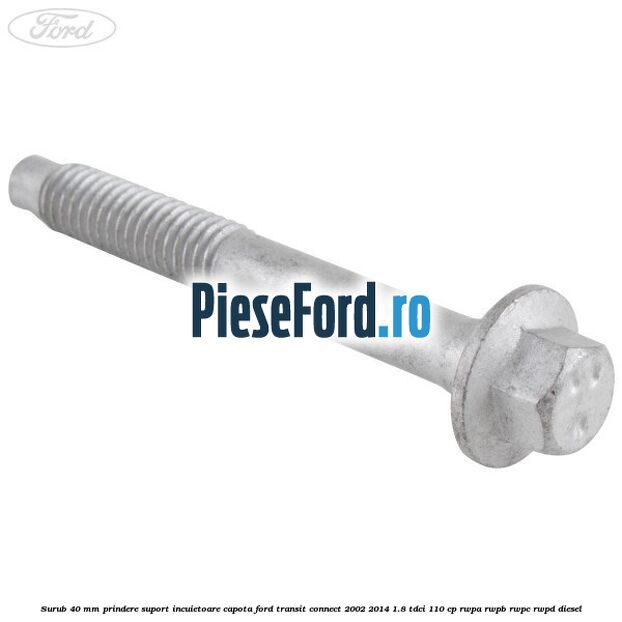 Surub 40 mm prindere suport incuietoare capota Ford Transit Connect 2002-2014 1.8 TDCi 110 cp RWPA, RWPB, RWPC, RWPD diesel