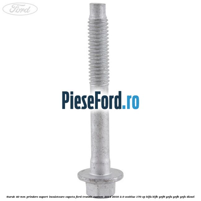 Surub 40 mm prindere suport incuietoare capota Ford Transit Custom 2014-2018 2.0 EcoBlue 170 cp BLFA, BLFB, YNF6, YNFA, YNFB, YNFS diesel