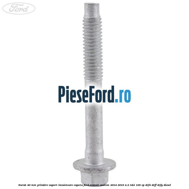 Surub 40 mm prindere suport incuietoare capota Ford Transit Custom 2014-2018 2.2 TDCi 100 cp Surub 40 mm prindere suport incuietoare capota Ford Transit Custom 2014-2018 2.2 TDCi 100 cp DRF4, DRFF, DRFG diesel