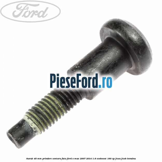 Surub 45 mm prindere centura fata Ford S-Max 2007-2014 1.6 EcoBoost 160 cp JTWA, JTWB benzina