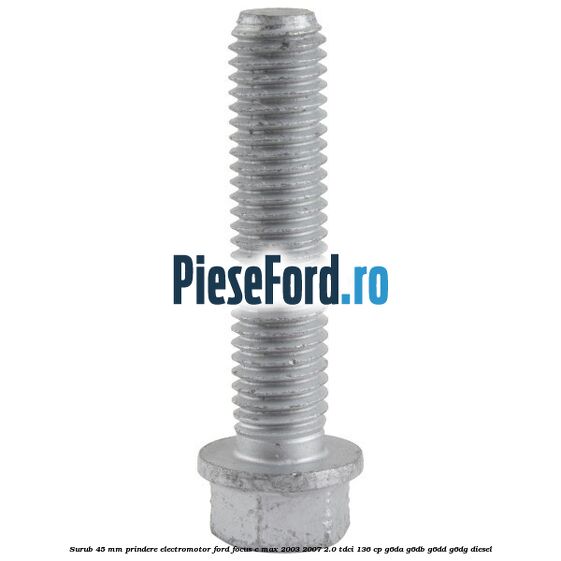 Surub 45 mm prindere electromotor Ford Focus C-Max 2003-2007 2.0 TDCi 136 cp G6DA, G6DB, G6DD, G6DG diesel