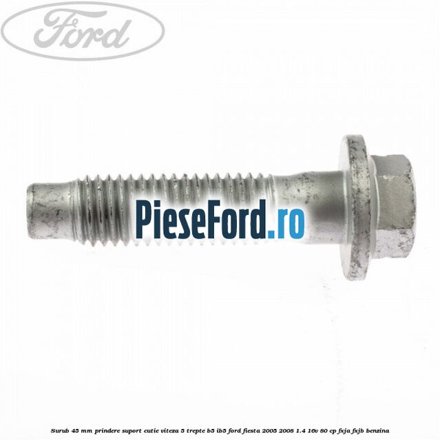 Surub 45 mm prindere suport cutie viteza 5 trepte B5/IB5 Ford Fiesta 2005-2008 1.4 16V 80 cp Surub 45 mm prindere suport cutie viteza 5 trepte B5/IB5 Ford Fiesta 2005-2008 1.4 16V 80 cp FXJA, FXJB benzina