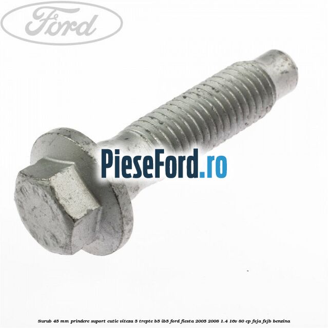 Surub 45 mm prindere suport cutie viteza 5 trepte B5/IB5 Ford Fiesta 2005-2008 1.4 16V 80 cp Surub 45 mm prindere suport cutie viteza 5 trepte B5/IB5 Ford Fiesta 2005-2008 1.4 16V 80 cp FXJA, FXJB benzina