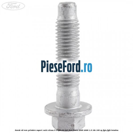 Surub 45 mm prindere suport cutie viteza 5 trepte B5/IB5 Ford Fiesta 2005-2008 1.6 16V 100 cp FYJA, FYJB benzina