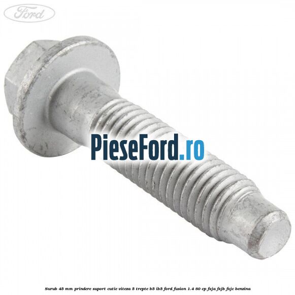 Surub 45 mm prindere suport cutie viteza 5 trepte B5/IB5 Ford Fusion 1.4 80 cp FXJA, FXJB, FXJC benzina