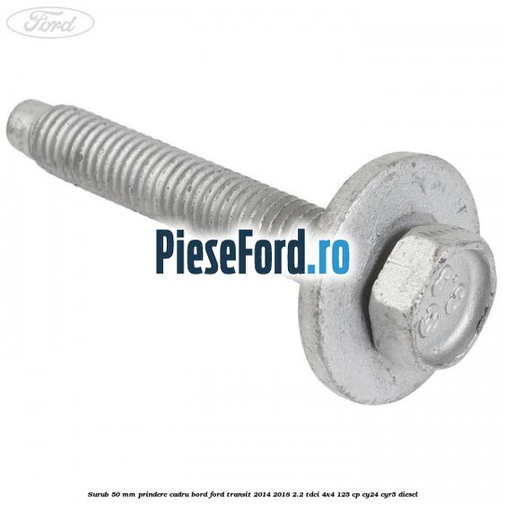 Surub 50 mm prindere cadru bord Ford Transit 2014-2018 2.2 TDCi 4x4 125 cp Surub 50 mm prindere cadru bord Ford Transit 2014-2018 2.2 TDCi 4x4 125 cp CY24, CYR5 diesel