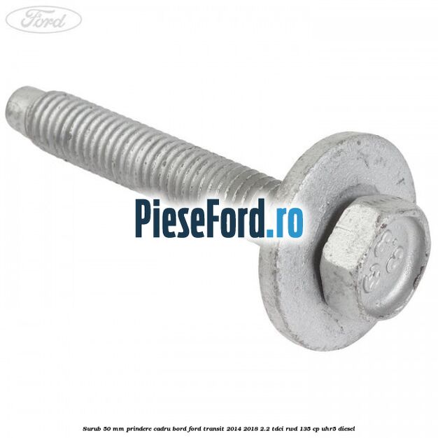 Surub 50 mm prindere cadru bord Ford Transit 2014-2018 2.2 TDCi RWD 135 cp Surub 50 mm prindere cadru bord Ford Transit 2014-2018 2.2 TDCi RWD 135 cp UHR5 diesel