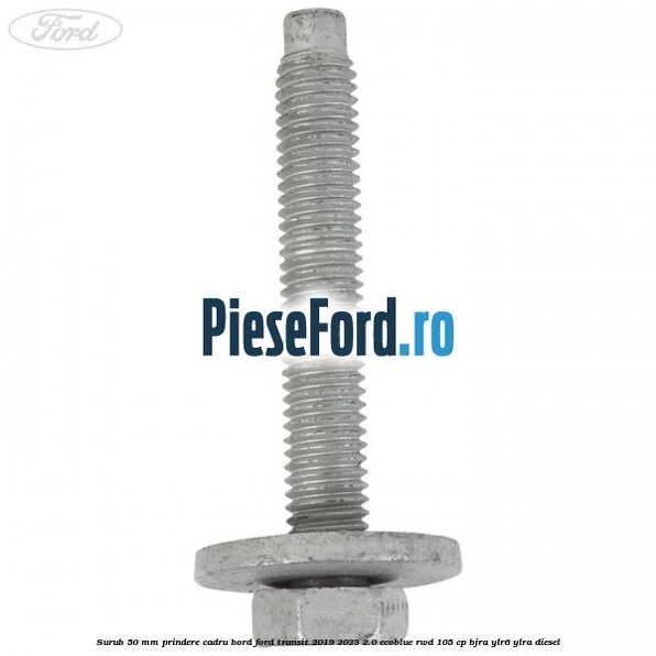Surub 50 mm prindere cadru bord Ford Transit 2019-2023 2.0 EcoBlue RWD 105 cp Surub 50 mm prindere cadru bord Ford Transit 2019-2023 2.0 EcoBlue RWD 105 cp BJRA, YLR6, YLRA diesel