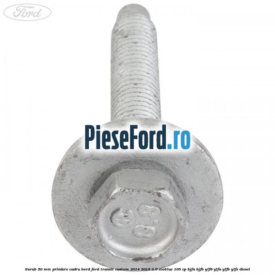 Surub 50 mm prindere cadru bord Ford Transit Custom 2014-2018 2.0 EcoBlue 105 cp BJFA, BJFB, YLF6, YLFA, YLFB, YLFS diesel