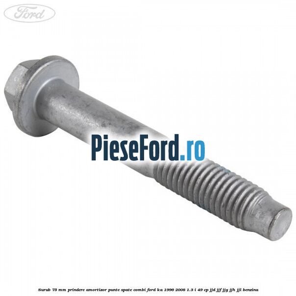 Surub 75 mm prindere amortizor punte spate combi Ford Ka 1996-2008 1.3 i 49 cp JJD, JJF, JJG, JJH, JJL benzina