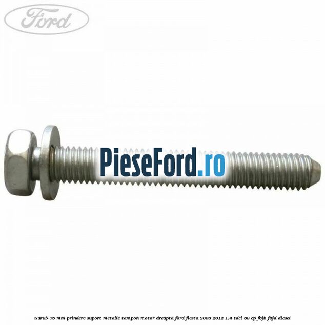 Surub 75 mm prindere suport metalic tampon motor dreapta Ford Fiesta 2008-2012 1.4 TDCi 68 cp F6JB, F6JD diesel