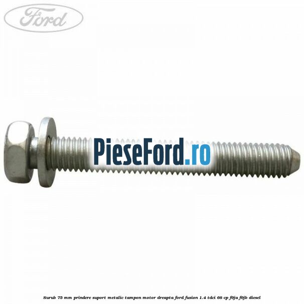 Surub 75 mm prindere suport metalic tampon motor dreapta Ford Fusion 1.4 TDCi 68 cp F6JA, F6JB diesel