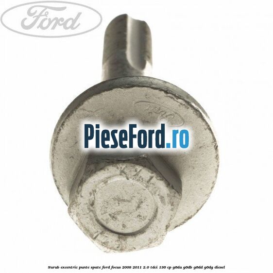 Surub excentric punte spate Ford Focus 2008-2011 2.0 TDCi 136 cp Surub excentric punte spate Ford Focus 2008-2011 2.0 TDCi 136 cp G6DA, G6DB, G6DD, G6DG diesel