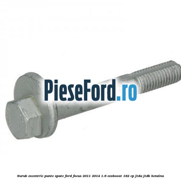 Surub excentric punte spate Ford Focus 2011-2014 1.6 EcoBoost 182 cp Surub excentric punte spate Ford Focus 2011-2014 1.6 EcoBoost 182 cp JTDA, JTDB benzina