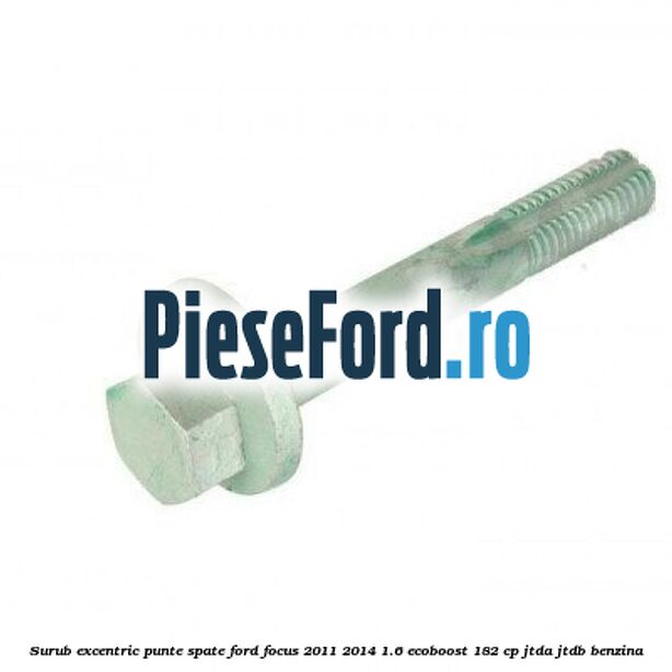 Surub excentric punte spate Ford Focus 2011-2014 1.6 EcoBoost 182 cp Surub excentric punte spate Ford Focus 2011-2014 1.6 EcoBoost 182 cp JTDA, JTDB benzina