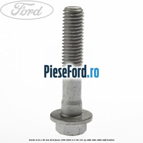 Surub M10 x 50 mm Ford Focus 1998-2004 2.0 16V 131 cp Surub M10 x 50 mm Ford Focus 1998-2004 2.0 16V 131 cp EDDB, EDDC, EDDD, EDDF benzina