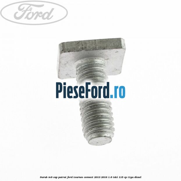 Surub M6 cap patrat Ford Tourneo Connect 2013-2018 1.6 TDCi 115 cp Surub M6 cap patrat Ford Tourneo Connect 2013-2018 1.6 TDCi 115 cp T1GA diesel